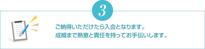 ご納得いただけたら入会となります。成婚まで熱意と責任を持ってお手伝いします。