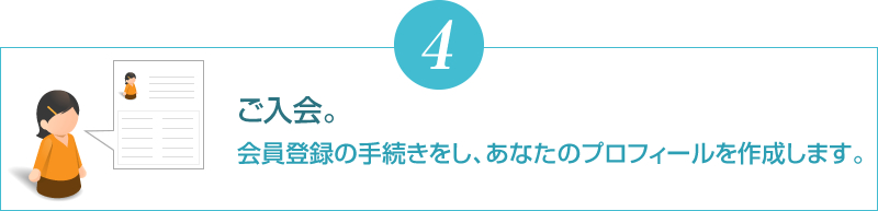 ご入会。会員登録の手続きをし、あなたのプロフィールを作成します。